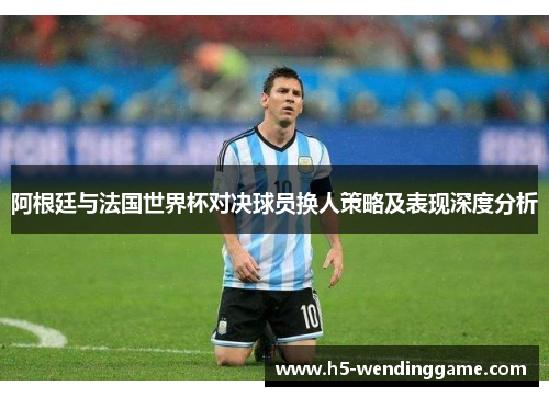阿根廷与法国世界杯对决球员换人策略及表现深度分析