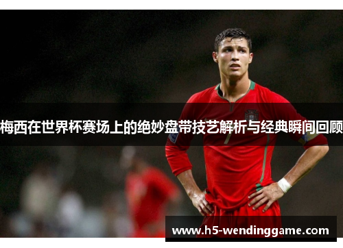 梅西在世界杯赛场上的绝妙盘带技艺解析与经典瞬间回顾