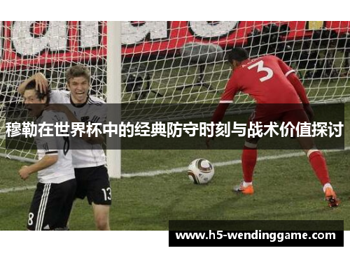 穆勒在世界杯中的经典防守时刻与战术价值探讨
