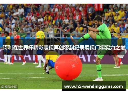 阿利森世界杯精彩表现再创零封纪录展现门将实力之巅