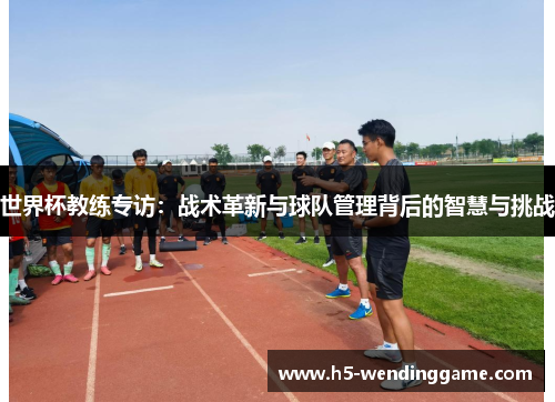 世界杯教练专访：战术革新与球队管理背后的智慧与挑战