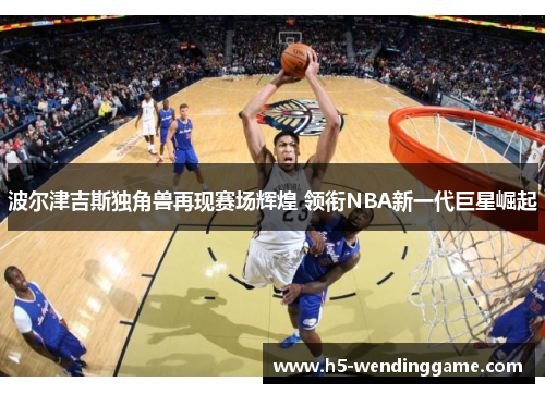 波尔津吉斯独角兽再现赛场辉煌 领衔NBA新一代巨星崛起
