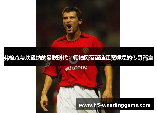 弗格森与坎通纳的曼联时代：领袖风范塑造红魔辉煌的传奇篇章