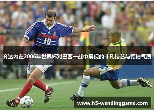 齐达内在2006年世界杯对巴西一战中展现的非凡技艺与领袖气质