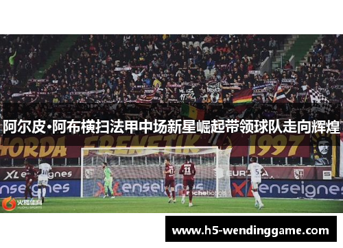 阿尔皮·阿布横扫法甲中场新星崛起带领球队走向辉煌