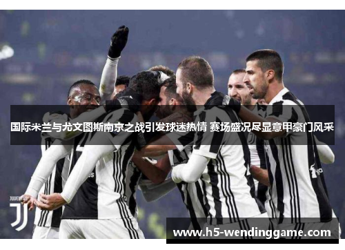国际米兰与尤文图斯南京之战引发球迷热情 赛场盛况尽显意甲豪门风采