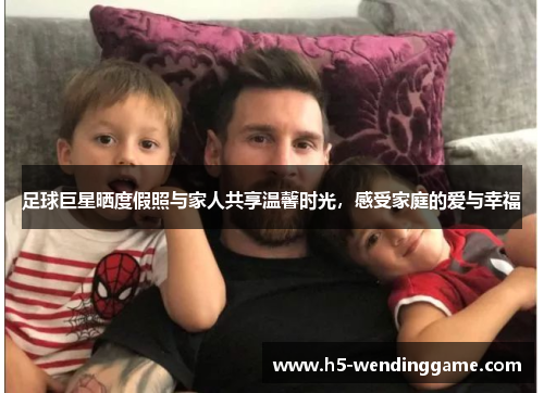 足球巨星晒度假照与家人共享温馨时光，感受家庭的爱与幸福