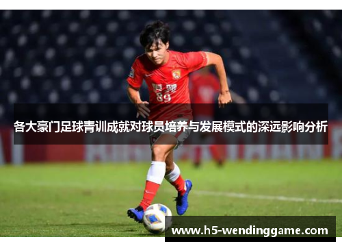 各大豪门足球青训成就对球员培养与发展模式的深远影响分析