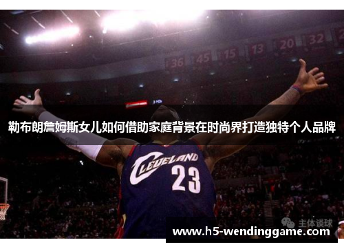 勒布朗詹姆斯女儿如何借助家庭背景在时尚界打造独特个人品牌