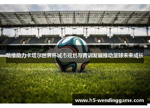 哈维助力卡塔尔世界杯城市规划与青训发展推动足球未来成长