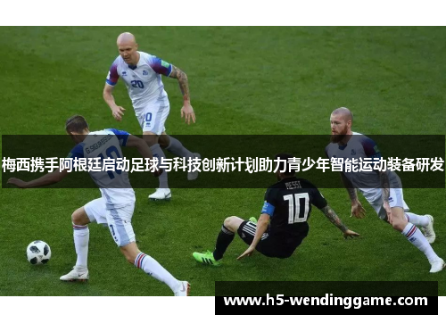 梅西携手阿根廷启动足球与科技创新计划助力青少年智能运动装备研发