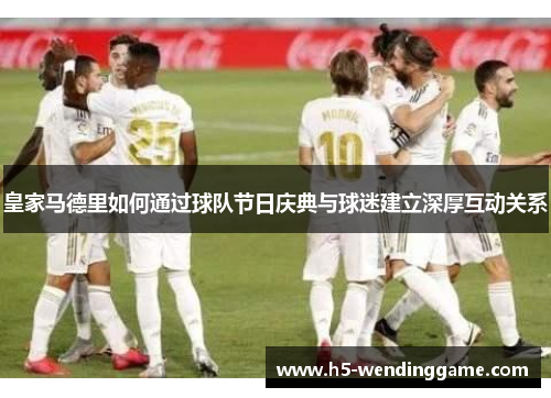 皇家马德里如何通过球队节日庆典与球迷建立深厚互动关系