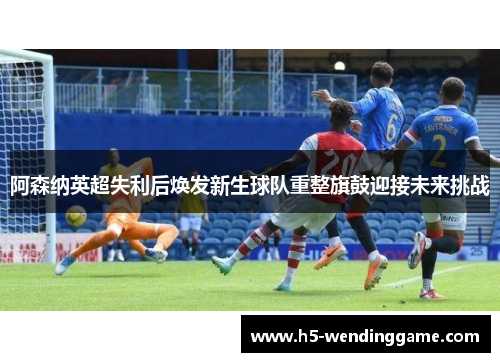 阿森纳英超失利后焕发新生球队重整旗鼓迎接未来挑战