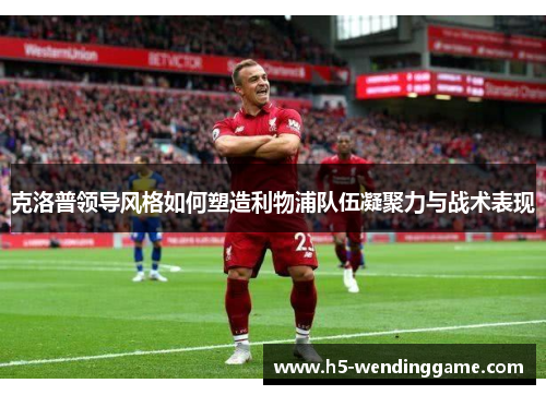 克洛普领导风格如何塑造利物浦队伍凝聚力与战术表现