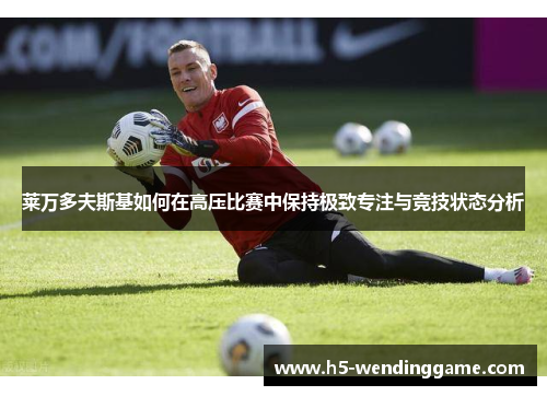 莱万多夫斯基如何在高压比赛中保持极致专注与竞技状态分析