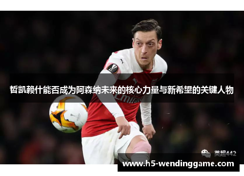 哲凯赖什能否成为阿森纳未来的核心力量与新希望的关键人物