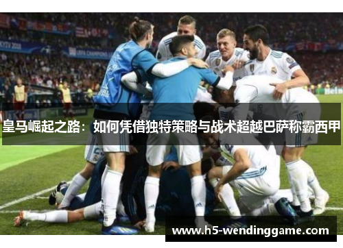 皇马崛起之路：如何凭借独特策略与战术超越巴萨称霸西甲
