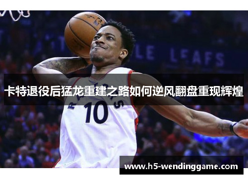 卡特退役后猛龙重建之路如何逆风翻盘重现辉煌