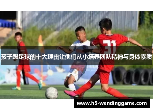 孩子踢足球的十大理由让他们从小培养团队精神与身体素质