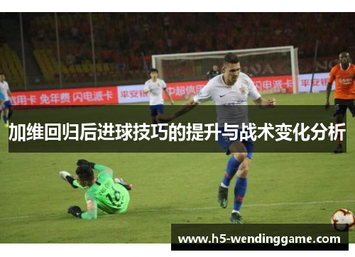 加维回归后进球技巧的提升与战术变化分析