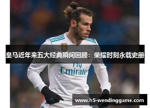 皇马近年来五大经典瞬间回顾：荣耀时刻永载史册