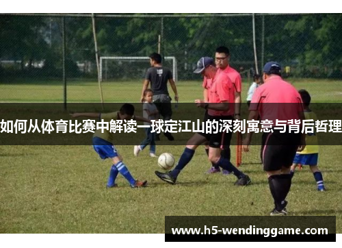 如何从体育比赛中解读一球定江山的深刻寓意与背后哲理
