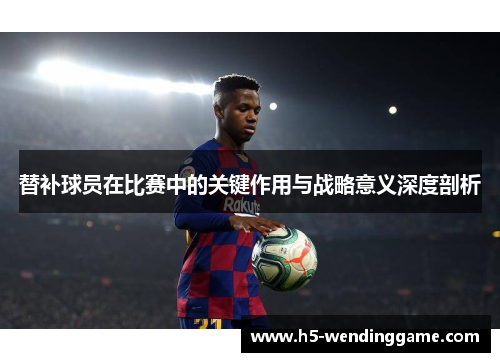 替补球员在比赛中的关键作用与战略意义深度剖析