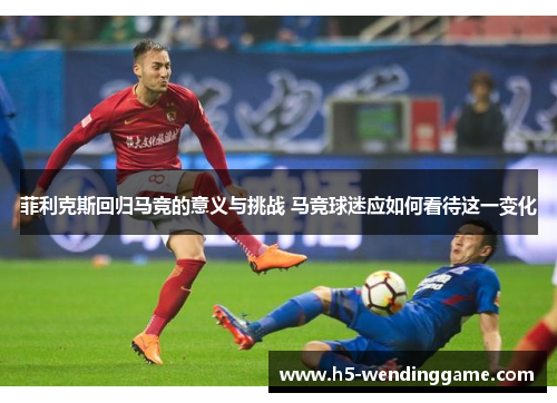 菲利克斯回归马竞的意义与挑战 马竞球迷应如何看待这一变化